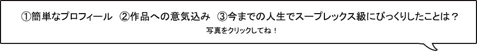①簡単なプロフィール　②作品への意気込み　③今までの人生でスープレックス級にびっくりしたことは？