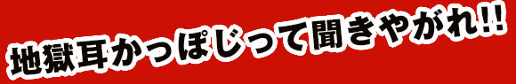 地獄耳かっぽじって聞きやがれ！！