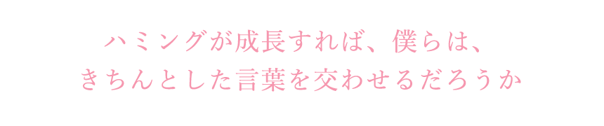 ハミングが成長すれば、僕らは、きちんとした言葉を交わせるだろうか