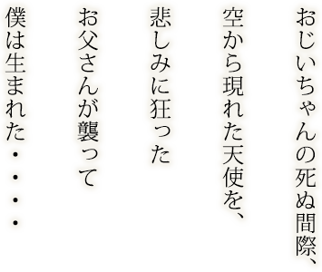 おじいちゃんの死ぬ間際、空から現れた天使を、悲しみに狂ったお父さんが襲って僕は生まれた・・・・