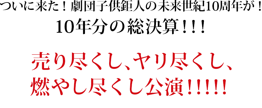 ついに来た！劇団子供鉅人の未来世紀10周年が！10年分の総決算！！！売り尽くし、ヤリ尽くし、燃やし尽くし公演！！！！！