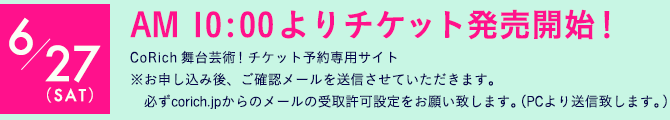 AM 10:00よりチケット発売開始！CoRich 舞台芸術！チケット予約専用サイト※お申し込み後、ご確認メールを送信させていただきます。必ずcorich.jpからのメールの受取許可設定をお願い致します。（PCより送信致します。）