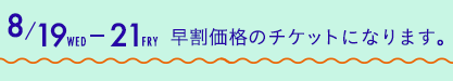 8/19（水）から21（金）は早割価格のチケットになります。