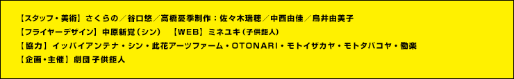 【スタッフ・美術】さくらの／谷口悠／高橋憂季制作：佐々木瑞穂／中西由佳／鳥井由美子
【フライヤーデザイン】中原新覚（シン） 　【WEB】ミネユキ（子供鉅人）
【協力】イッパイアンテナ・シン・此花アーツファーム・OTONARI・モトイザカヤ・モトタバコヤ・働楽
【企画・主催】劇団子供鉅人